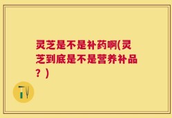 灵芝是不是补药啊(灵芝到底是不是营养补品？)