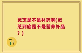 灵芝是不是补药啊(灵芝到底是不是营养补品？)