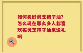 如何卖好灵芝孢子油？怎么现在那么多人都喜欢买灵芝孢子油来送礼啊