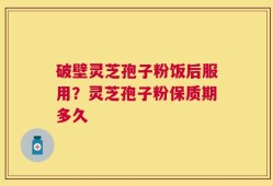 破壁灵芝孢子粉饭后服用？灵芝孢子粉保质期多久