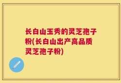 长白山玉秀的灵芝孢子粉(长白山出产高品质灵芝孢子粉)