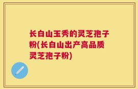 长白山玉秀的灵芝孢子粉(长白山出产高品质灵芝孢子粉)
