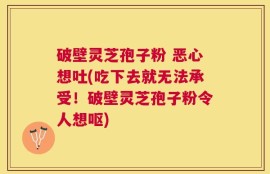 破壁灵芝孢子粉 恶心想吐(吃下去就无法承受！破壁灵芝孢子粉令人想呕)