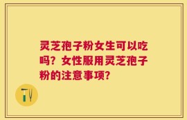 灵芝孢子粉女生可以吃吗？女性服用灵芝孢子粉的注意事项？