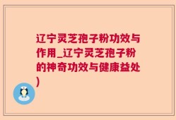 辽宁灵芝孢子粉功效与作用_辽宁灵芝孢子粉的神奇功效与健康益处)