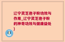 辽宁灵芝孢子粉功效与作用_辽宁灵芝孢子粉的神奇功效与健康益处)