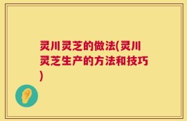 灵川灵芝的做法(灵川灵芝生产的方法和技巧)