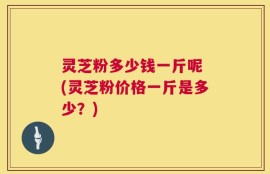 灵芝粉多少钱一斤呢 (灵芝粉价格一斤是多少？)