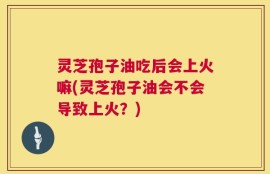 灵芝孢子油吃后会上火嘛(灵芝孢子油会不会导致上火？)