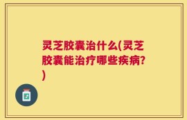 灵芝胶囊治什么(灵芝胶囊能治疗哪些疾病？)