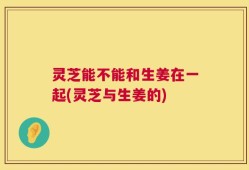 灵芝能不能和生姜在一起(灵芝与生姜的)