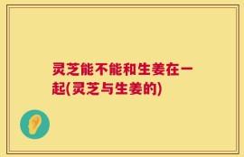 灵芝能不能和生姜在一起(灵芝与生姜的)