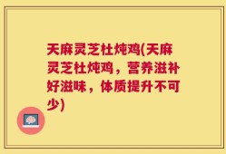 天麻灵芝杜炖鸡(天麻灵芝杜炖鸡，营养滋补好滋味，体质提升不可少)