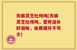天麻灵芝杜炖鸡(天麻灵芝杜炖鸡，营养滋补好滋味，体质提升不可少)