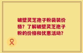 破壁灵芝孢子粉袋装价格？了解破壁灵芝孢子粉的价格和优惠活动？