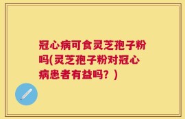 冠心病可食灵芝孢子粉吗(灵芝孢子粉对冠心病患者有益吗？)