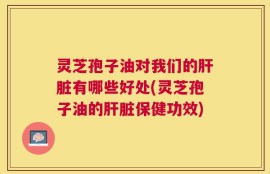 灵芝孢子油对我们的肝脏有哪些好处(灵芝孢子油的肝脏保健功效)