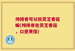 炖排骨可以放灵芝香菇嘛(炖排骨佐灵芝香菇，口感更佳)