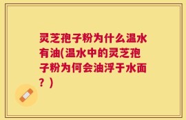 灵芝孢子粉为什么温水有油(温水中的灵芝孢子粉为何会油浮于水面？)