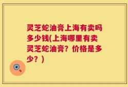 灵芝蛇油膏上海有卖吗多少钱(上海哪里有卖灵芝蛇油膏？价格是多少？)