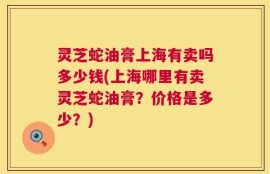 灵芝蛇油膏上海有卖吗多少钱(上海哪里有卖灵芝蛇油膏？价格是多少？)