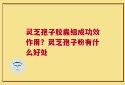 灵芝孢子胶囊组成功效作用？灵芝孢子粉有什么好处