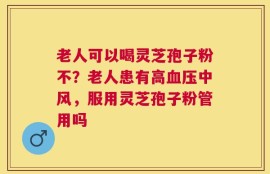 老人可以喝灵芝孢子粉不？老人患有高血压中风，服用灵芝孢子粉管用吗