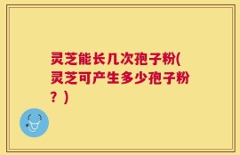灵芝能长几次孢子粉(灵芝可产生多少孢子粉？)