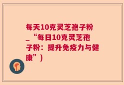 每天10克灵芝孢子粉_“每日10克灵芝孢子粉：提升免疫力与健康”)