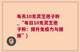 每天10克灵芝孢子粉_“每日10克灵芝孢子粉：提升免疫力与健康”)