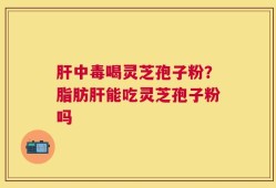 肝中毒喝灵芝孢子粉？脂肪肝能吃灵芝孢子粉吗