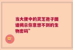 当大便中的灵芝孢子图谱揭示你意想不到的生物密码”