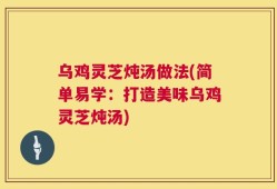 乌鸡灵芝炖汤做法(简单易学：打造美味乌鸡灵芝炖汤)