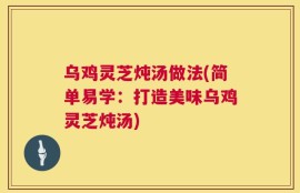 乌鸡灵芝炖汤做法(简单易学：打造美味乌鸡灵芝炖汤)
