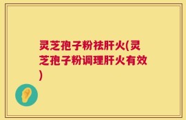 灵芝孢子粉祛肝火(灵芝孢子粉调理肝火有效)