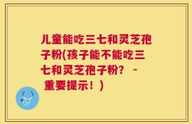 儿童能吃三七和灵芝孢子粉(孩子能不能吃三七和灵芝孢子粉？ - 重要提示！)