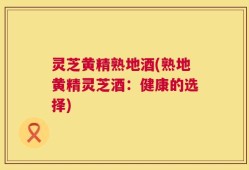 灵芝黄精熟地酒(熟地黄精灵芝酒：健康的选择)