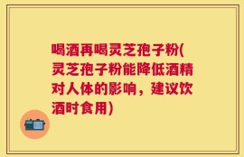 喝酒再喝灵芝孢子粉(灵芝孢子粉能降低酒精对人体的影响，建议饮酒时食用)