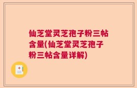 仙芝堂灵芝孢子粉三帖含量(仙芝堂灵芝孢子粉三帖含量详解)