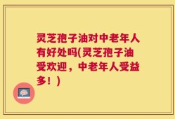 灵芝孢子油对中老年人有好处吗(灵芝孢子油受欢迎，中老年人受益多！)
