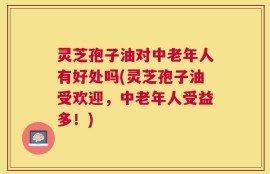 灵芝孢子油对中老年人有好处吗(灵芝孢子油受欢迎，中老年人受益多！)