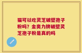 猫可以吃灵芝破壁孢子粉吗？金奥力牌破壁灵芝孢子粉是真的吗