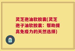 灵芝孢油软胶囊(灵芝孢子油软胶囊：帮助提高免疫力的天然选择)