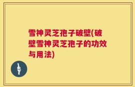 雪神灵芝孢子破壁(破壁雪神灵芝孢子的功效与用法)