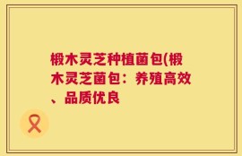 椴木灵芝种植菌包(椴木灵芝菌包：养殖高效、品质优良
