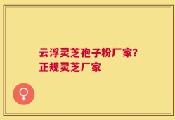 云浮灵芝孢子粉厂家？正规灵芝厂家