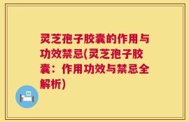 灵芝孢子胶囊的作用与功效禁忌(灵芝孢子胶囊：作用功效与禁忌全解析)