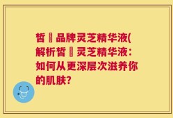 皙玥品牌灵芝精华液(解析皙玥灵芝精华液：如何从更深层次滋养你的肌肤？