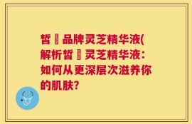 皙玥品牌灵芝精华液(解析皙玥灵芝精华液：如何从更深层次滋养你的肌肤？