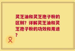 灵芝油和灵芝孢子粉的区别？详解灵芝油和灵芝孢子粉的功效和用途？
